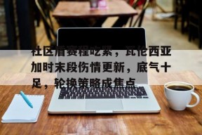 社区盾赛程吃紧，瓦伦西亚加时末段伤情更新，底气十足，轮换策略成焦点的简单介绍